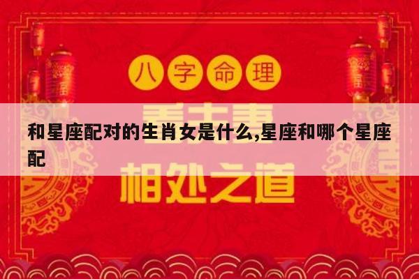 和星座配对的生肖女是什么,星座和哪个星座配