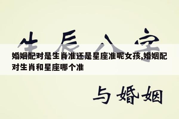 婚姻配对是生肖准还是星座准呢女孩,婚姻配对生肖和星座哪个准