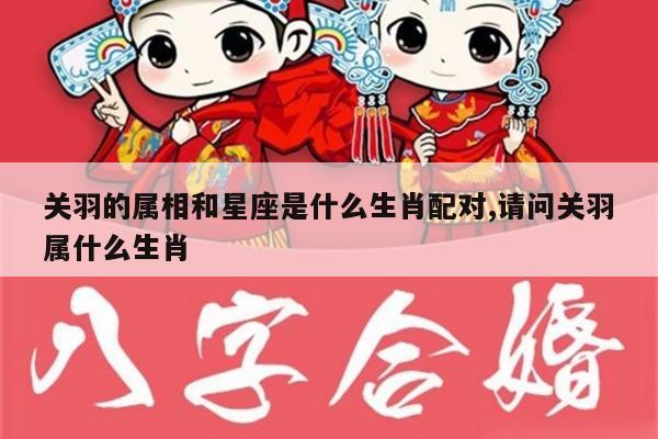 关羽的属相和星座是什么生肖配对,请问关羽属什么生肖