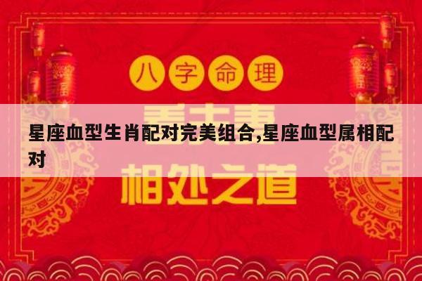 星座血型生肖配对完美组合,星座血型属相配对