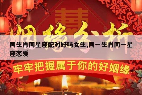 同生肖同星座配对好吗女生,同一生肖同一星座恋爱