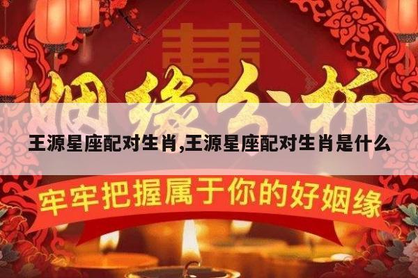 王源星座配对生肖,王源星座配对生肖是什么