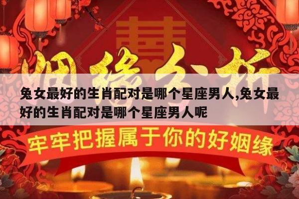 兔女最好的生肖配对是哪个星座男人,兔女最好的生肖配对是哪个星座男人呢